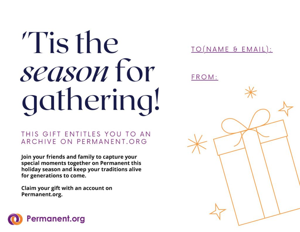 'Tis the season for gathering! This gift entitles you to an archive on permanent.org. Join your friends and family to capture your special moments together on Permanent this holiday season and keep your traditions alive for generations to come. Claim your gift with an account on Permanent.org. To [name & email]: From: