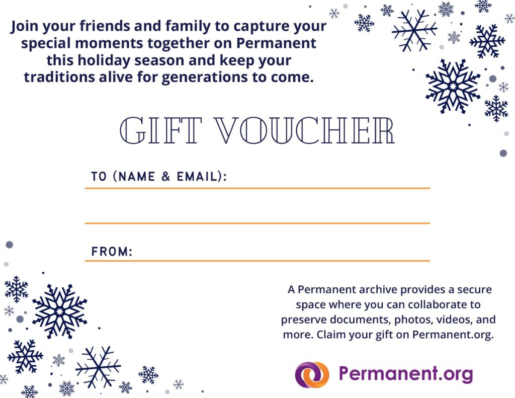 Join your friends and family to capture special moments together on Permanent this holiday season and keep your traditions alive for generations to come. Gift Voucher. To (Name & Email): From: A Permanent archive provides a secure space where you can collaborate to preserve documents, photos, videos, and more. Claim your gift with an account on Permanent.org