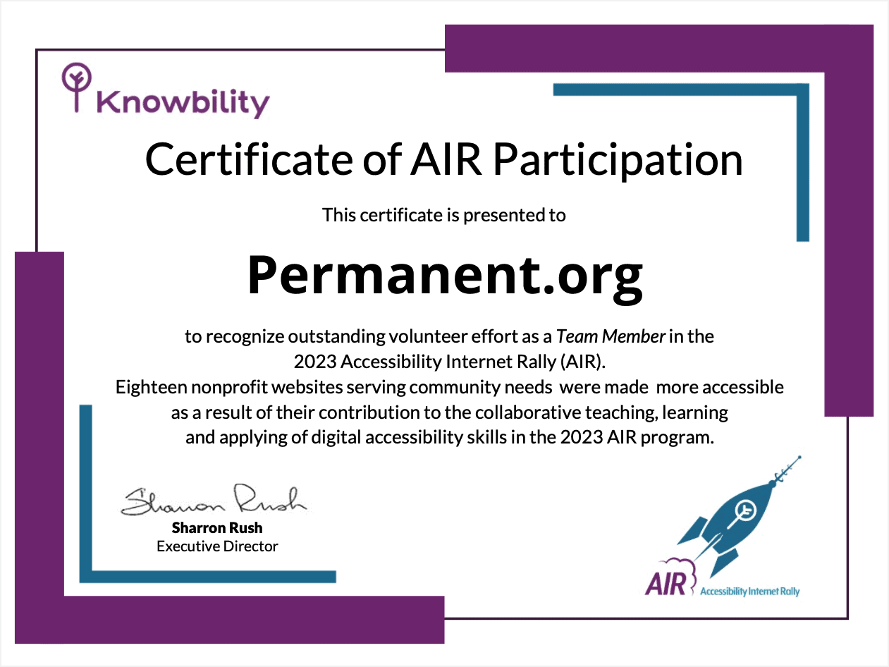 Knowbility Certificate of AIR Participation. This certificate is presented to Permanent.org to recognize outstanding volunteer effort as a Team Member in the 2023 Accessibility Internet Rally (AIR). Eighteen nonprofit websites serving community needs were made more accessible as a result of their contribution to the collaborative teaching, learning and applying of digital accessibility skills in the 2023 AIR program. Sharron Rush, Executive Director